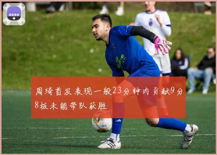 周琦首发表现一般23分钟内贡献9分8板未能带队获胜