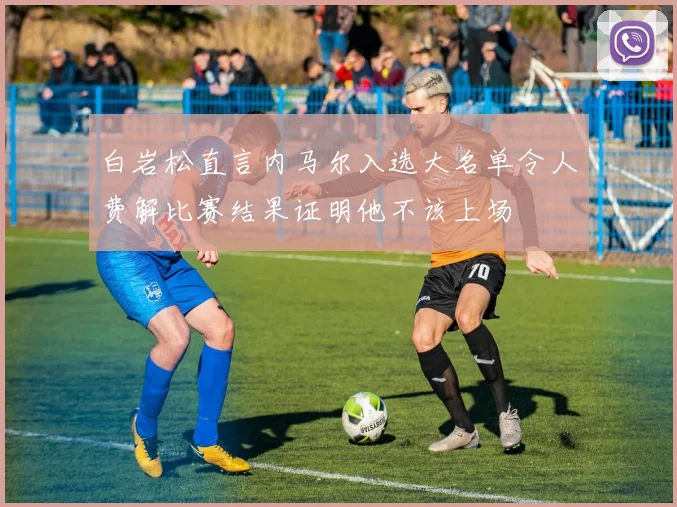 白岩松直言内马尔入选大名单令人费解比赛结果证明他不该上场