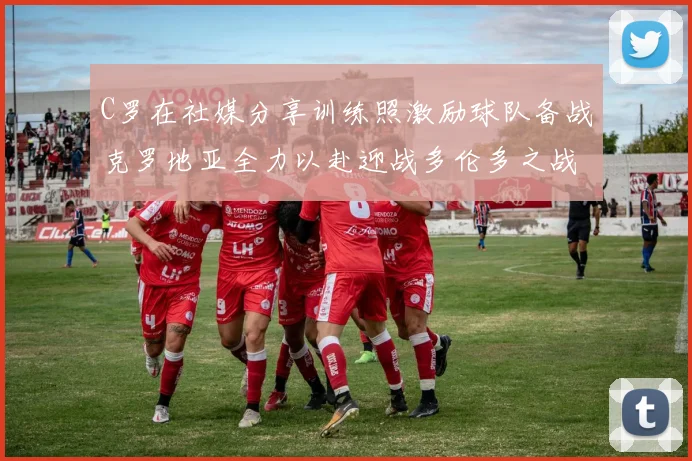 C罗在社媒分享训练照激励球队备战克罗地亚全力以赴迎战多伦多之战
