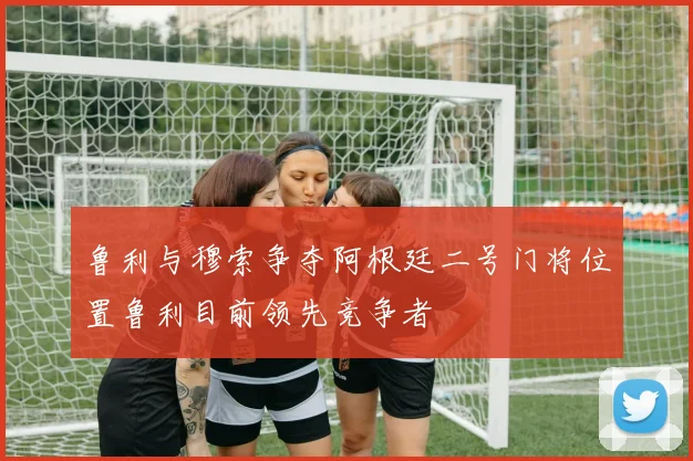 鲁利与穆索争夺阿根廷二号门将位置鲁利目前领先竞争者
