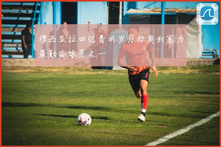 穆西亚拉回忆青训岁月称奥利塞为最勤奋球员之一