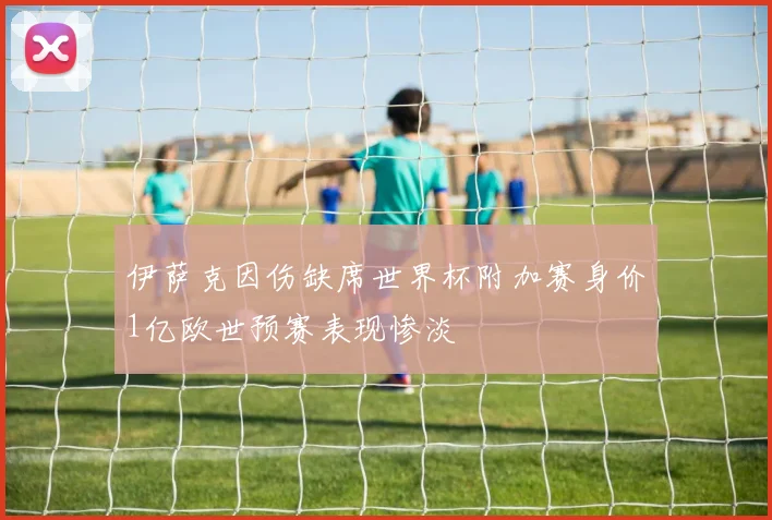 伊萨克因伤缺席世界杯附加赛身价1亿欧世预赛表现惨淡