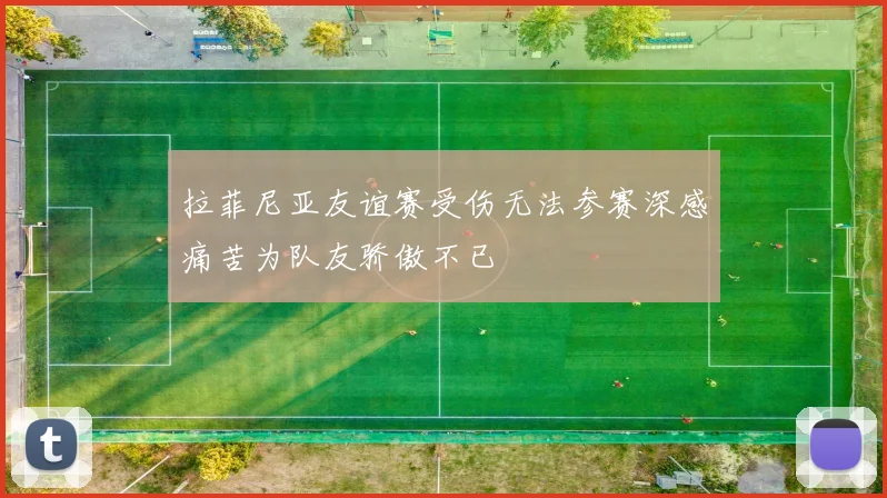 拉菲尼亚友谊赛受伤无法参赛深感痛苦为队友骄傲不已