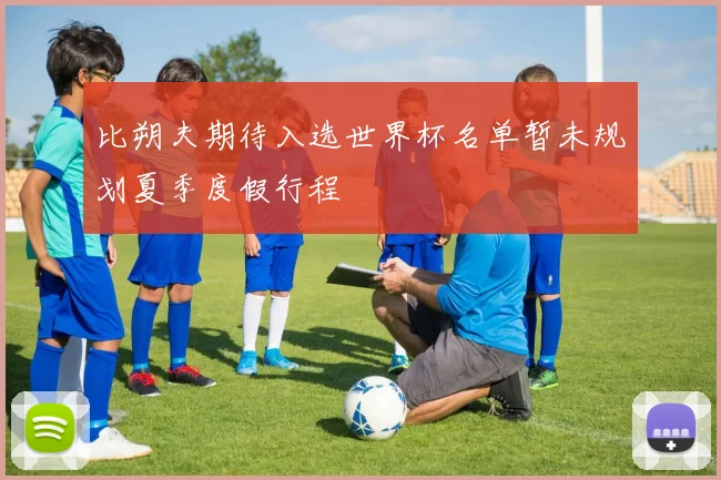 比朔夫期待入选世界杯名单暂未规划夏季度假行程