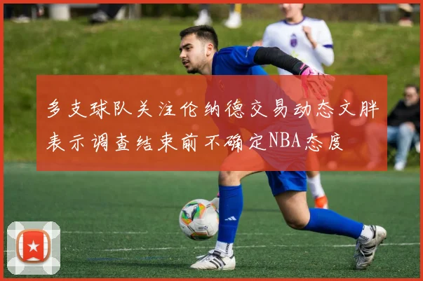 多支球队关注伦纳德交易动态文胖表示调查结束前不确定NBA态度