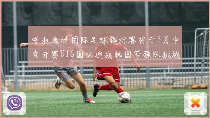呼和浩特国际足球锦标赛将于5月中旬开赛U16国少迎战韩国等强队挑战