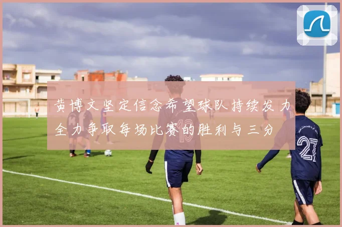 黄博文坚定信念希望球队持续发力全力争取每场比赛的胜利与三分