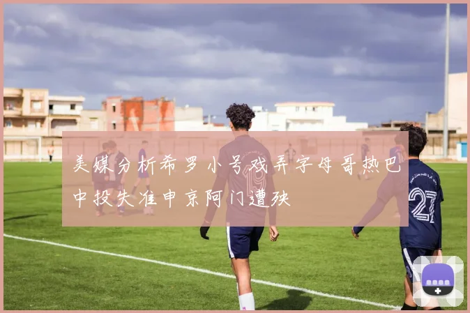 美媒分析希罗小号戏弄字母哥热巴中投失准申京阿门遭殃