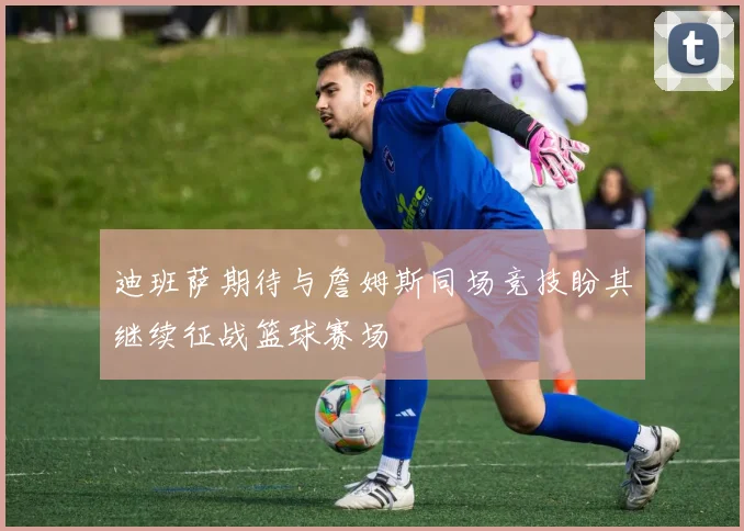 迪班萨期待与詹姆斯同场竞技盼其继续征战篮球赛场