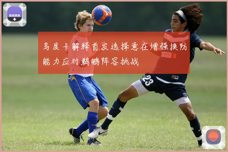 乌度卡解释首发选择意在增强换防能力应对鹈鹕阵容挑战