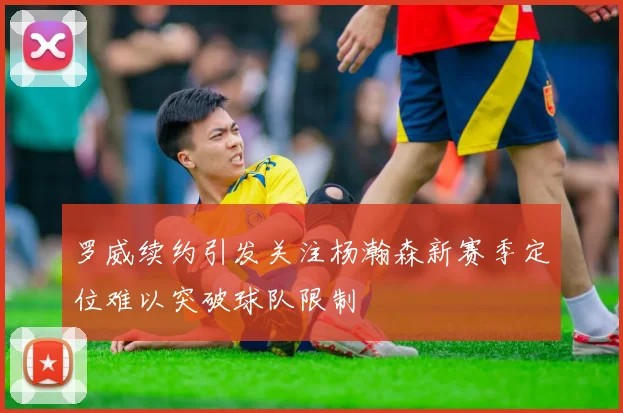 罗威续约引发关注杨瀚森新赛季定位难以突破球队限制