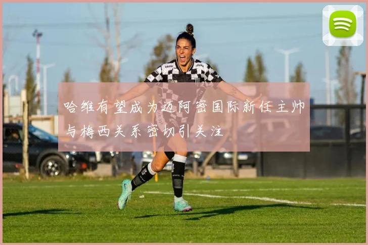 哈维有望成为迈阿密国际新任主帅与梅西关系密切引关注