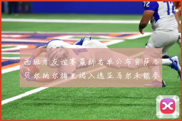 西班牙友谊赛最新名单公布贡萨洛贝尔纳尔梅里诺入选亚马尔未能参赛