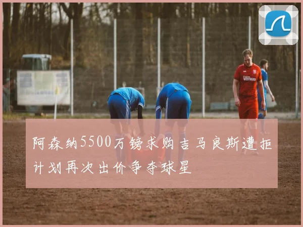 阿森纳5500万镑求购吉马良斯遭拒计划再次出价争夺球星