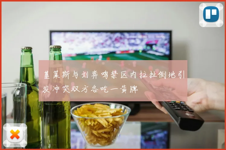 基莱斯与刘弈鸣禁区内拉扯倒地引发冲突双方各吃一黄牌