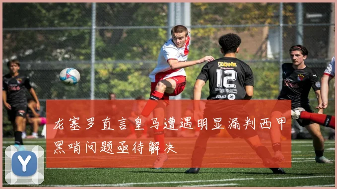 龙塞罗直言皇马遭遇明显漏判西甲黑哨问题亟待解决