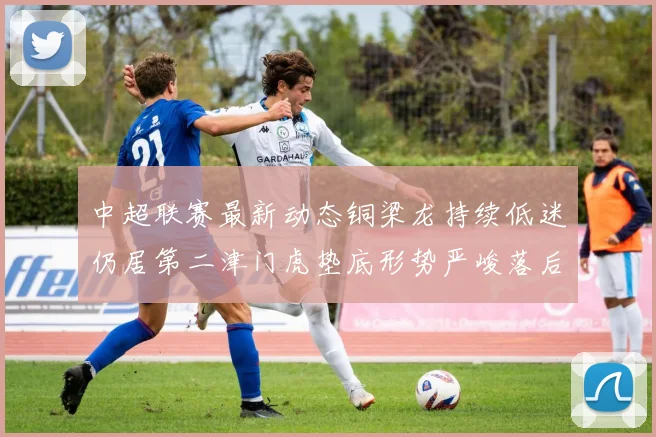 中超联赛最新动态铜梁龙持续低迷仍居第二津门虎垫底形势严峻落后安全区九分