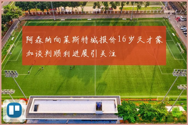 阿森纳向莱斯特城报价16岁天才蒙加谈判顺利进展引关注