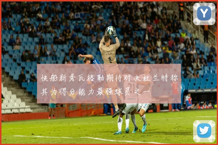 快船新秀瓦格勒期待对决杜兰特称其为得分能力最强球员之一